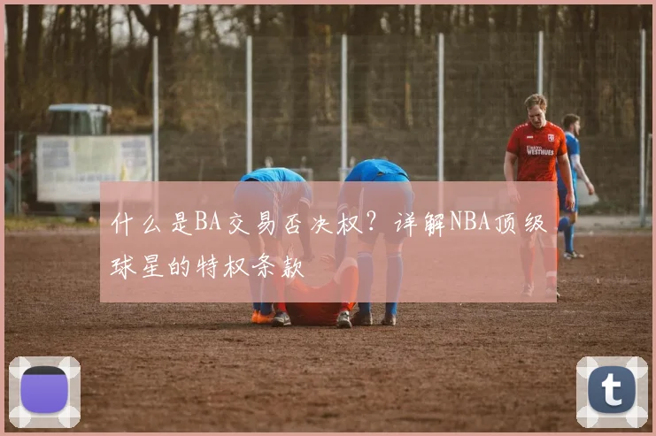 什么是BA交易否决权？详解NBA顶级球星的特权条款