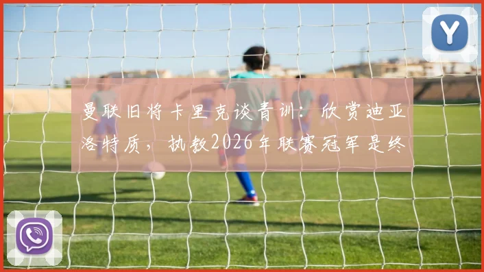 曼联旧将卡里克谈青训：欣赏迪亚洛特质，执教2026年联赛冠军是终极目标