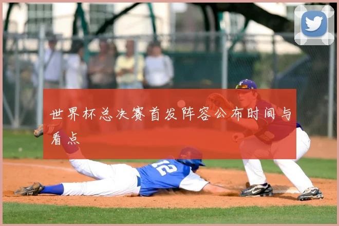 世界杯总决赛首发阵容公布时间与看点