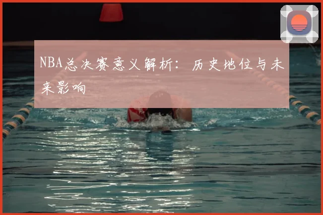 NBA总决赛意义解析：历史地位与未来影响