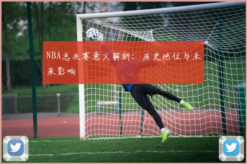 NBA总决赛意义解析：历史地位与未来影响
