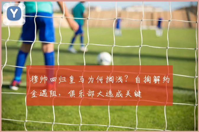 穆帅回归皇马为何搁浅？自掏解约金遇阻，俱乐部大选成关键