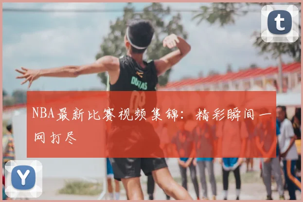 NBA最新比赛视频集锦：精彩瞬间一网打尽