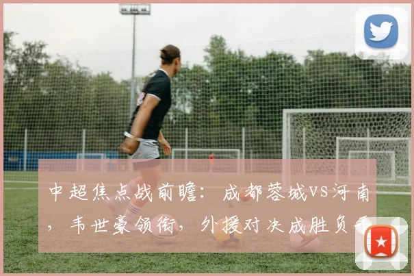 中超焦点战前瞻：成都蓉城vs河南，韦世豪领衔，外援对决成胜负手