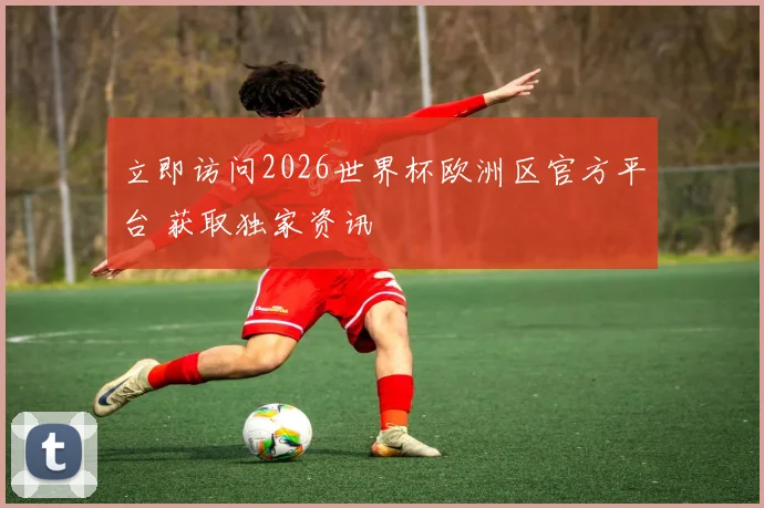 立即访问2026世界杯欧洲区官方平台 获取独家资讯