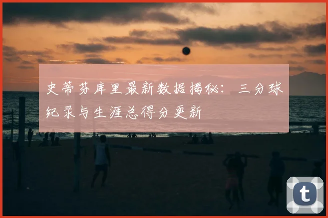 史蒂芬库里最新数据揭秘：三分球纪录与生涯总得分更新