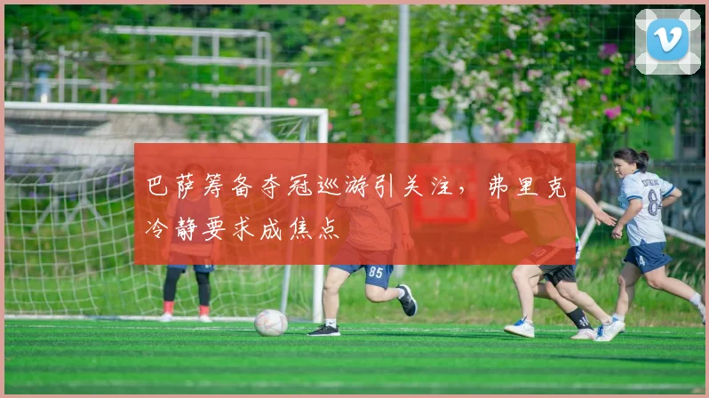 巴萨筹备夺冠巡游引关注，弗里克冷静要求成焦点