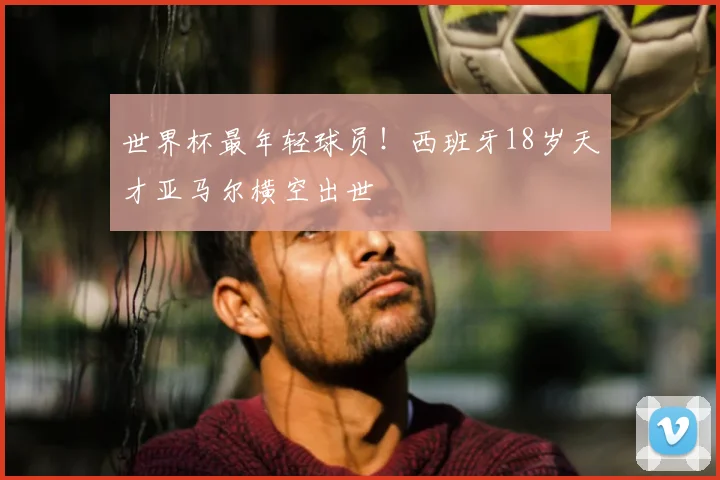 世界杯最年轻球员！西班牙18岁天才亚马尔横空出世